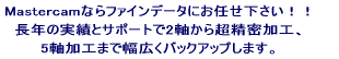 Mastercamならファインデータにお任せ下さい！！< 長年の実績とサポートで2軸から超精密加工、 主軸加工まで幅広くバックアップします。 